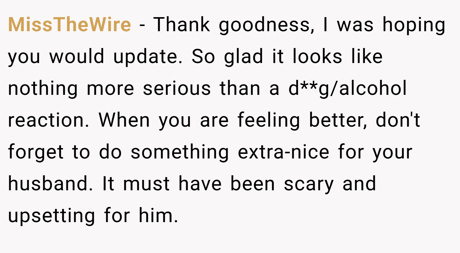 MissTheWire − Thank goodness, I was hoping you would update. So glad it looks like nothing more serious than a d**g/alcohol reaction. When you are feeling better, don't forget to do something extra-nice for your husband. It must have been scary and upsetting for him.