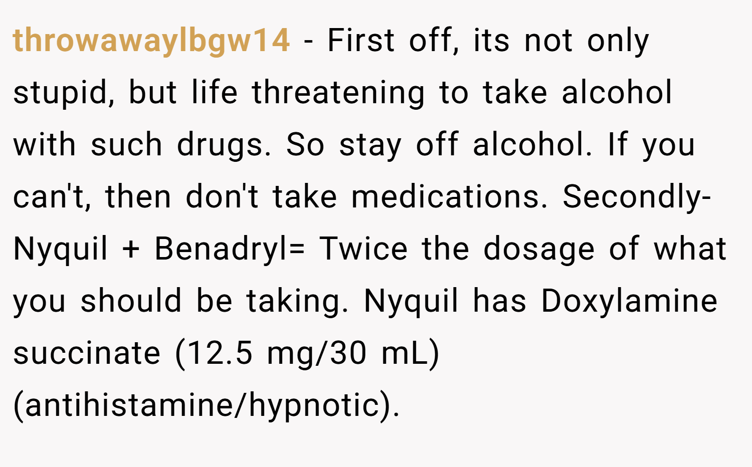 throwawaylbgw14 − First off, its not only stupid, but life threatening to take alcohol with such drugs. So stay off alcohol. If you can't, then don't take medications. Secondly- Nyquil + Benadryl= Twice the dosage of what you should be taking. Nyquil has Doxylamine succinate (12.5 mg/30 mL) (antihistamine/hypnotic).