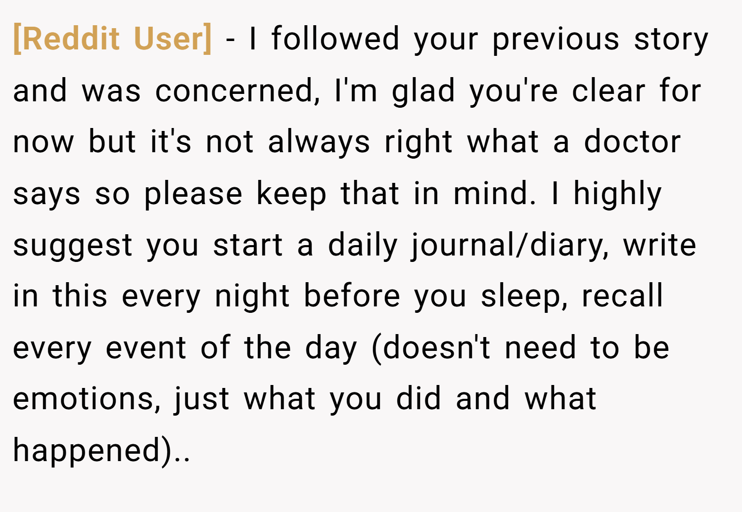 [Reddit User] − I followed your previous story and was concerned, I'm glad you're clear for now but it's not always right what a doctor says so please keep that in mind. I highly suggest you start a daily journal/diary, write in this every night before you sleep, recall every event of the day (doesn't need to be emotions, just what you did and what happened)..