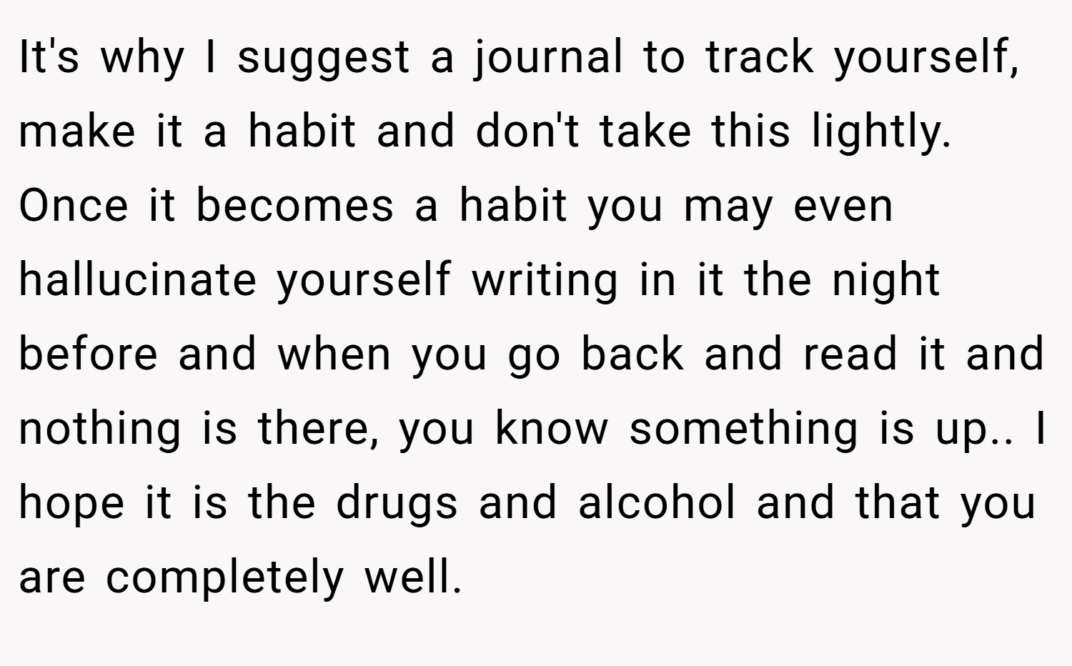 It's why I suggest a journal to track yourself, make it a habit and don't take this lightly. Once it becomes a habit you may even hallucinate yourself writing in it the night before and when you go back and read it and nothing is there, you know something is up.. I hope it is the drugs and alcohol and that you are completely well.