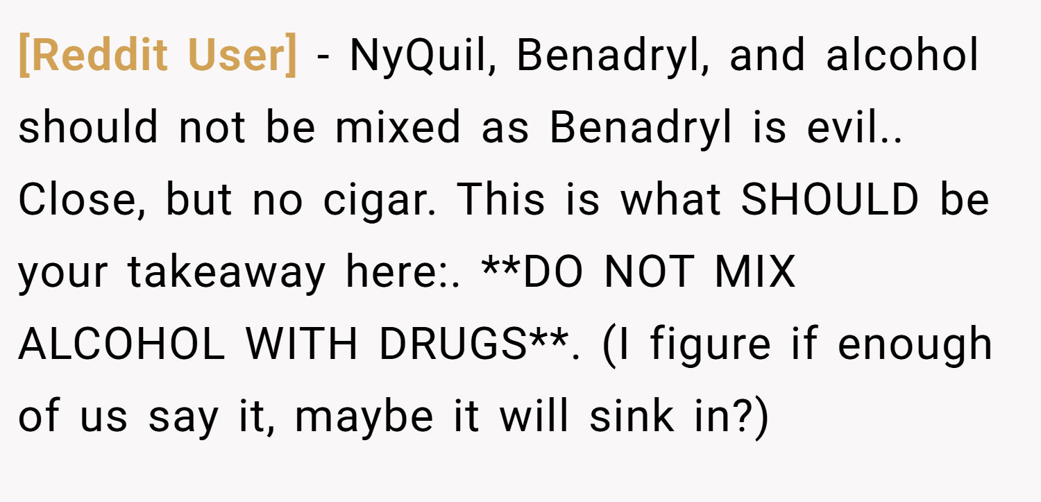 [Reddit User] − NyQuil, Benadryl, and alcohol should not be mixed as Benadryl is evil.. Close, but no cigar. This is what SHOULD be your takeaway here:. **DO NOT MIX ALCOHOL WITH DRUGS**. (I figure if enough of us say it, maybe it will sink in?)