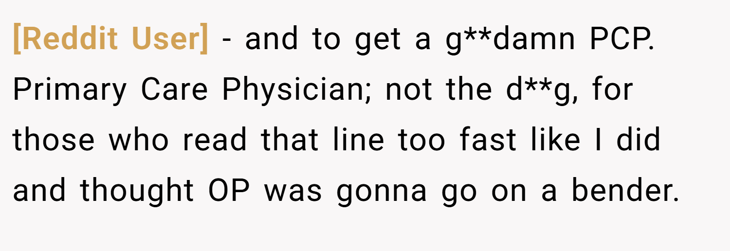 [Reddit User] − and to get a g**damn PCP. Primary Care Physician; not the d**g, for those who read that line too fast like I did and thought OP was gonna go on a bender.