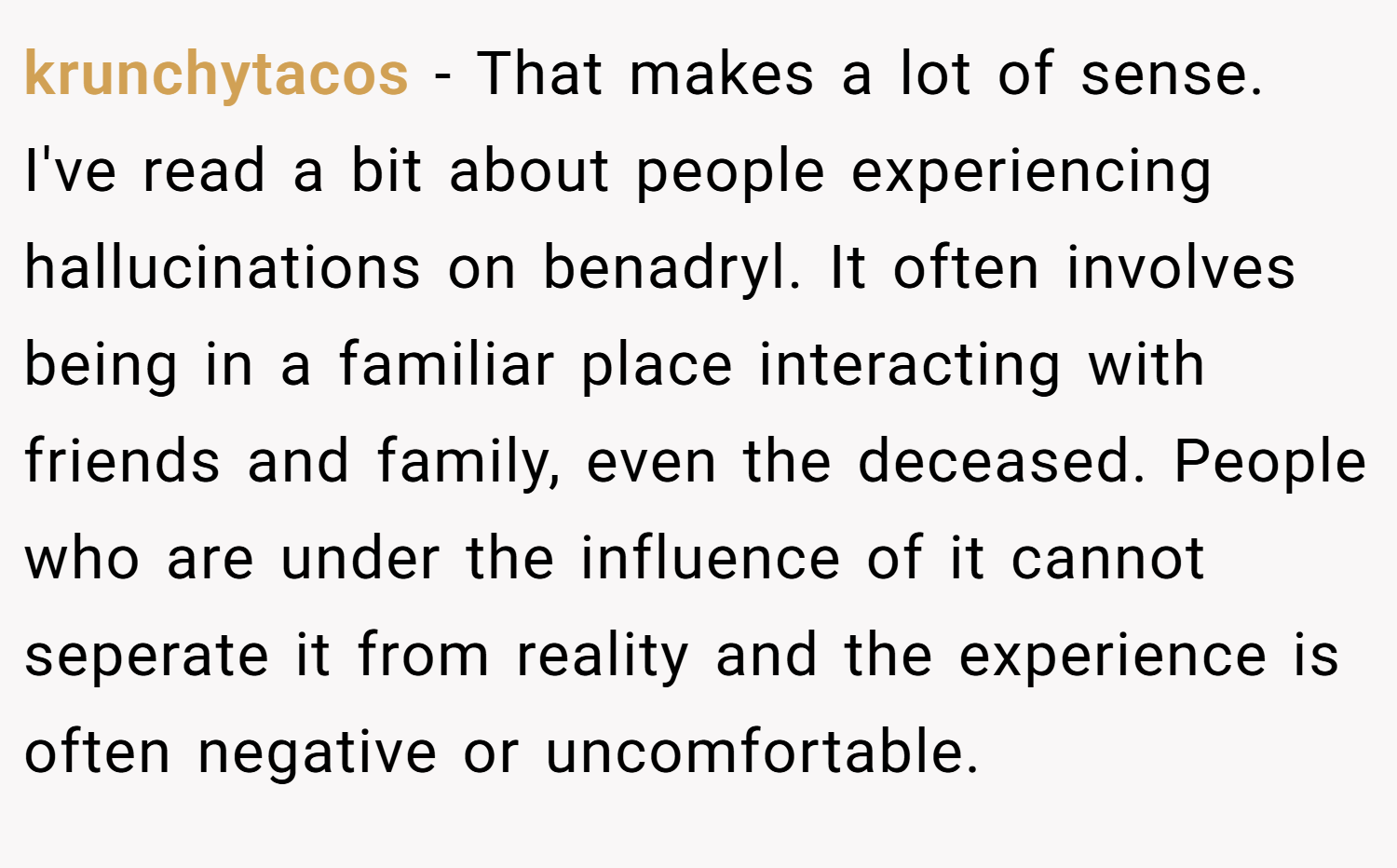 krunchytacos − That makes a lot of sense. I've read a bit about people experiencing hallucinations on benadryl. It often involves being in a familiar place interacting with friends and family, even the deceased. People who are under the influence of it cannot seperate it from reality and the experience is often negative or uncomfortable.