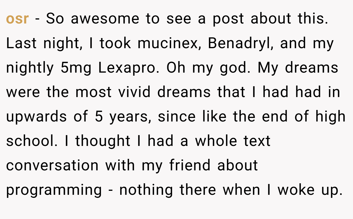osr − So awesome to see a post about this. Last night, I took mucinex, Benadryl, and my nightly 5mg Lexapro. Oh my god. My dreams were the most vivid dreams that I had had in upwards of 5 years, since like the end of high school. I thought I had a whole text conversation with my friend about programming - nothing there when I woke up.