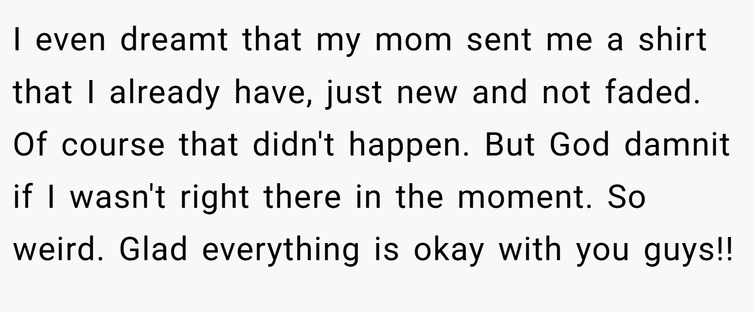I even dreamt that my mom sent me a shirt that I already have, just new and not faded. Of course that didn't happen. But God damnit if I wasn't right there in the moment. So weird. Glad everything is okay with you guys!!