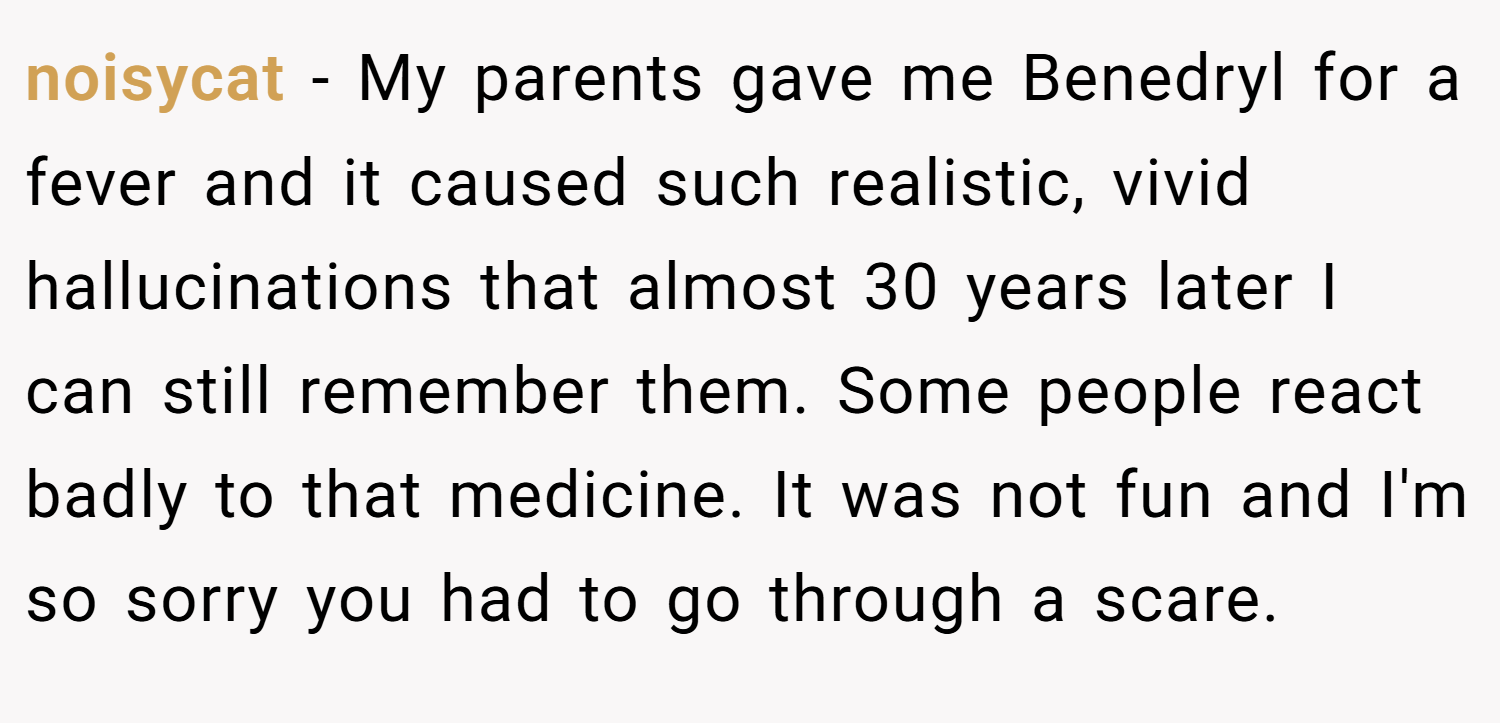 noisycat − My parents gave me Benedryl for a fever and it caused such realistic, vivid hallucinations that almost 30 years later I can still remember them. Some people react badly to that medicine. It was not fun and I'm so sorry you had to go through a scare.