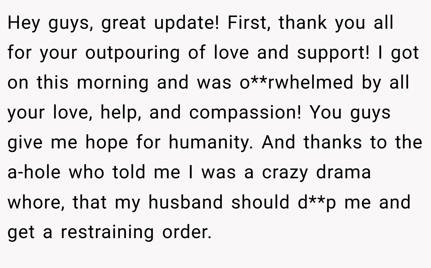 Hey guys, great update! First, thank you all for your outpouring of love and support! I got on this morning and was o**rwhelmed by all your love, help, and compassion! You guys give me hope for humanity. And thanks to the a-hole who told me I was a crazy drama whore, that my husband should d**p me and get a restraining order.