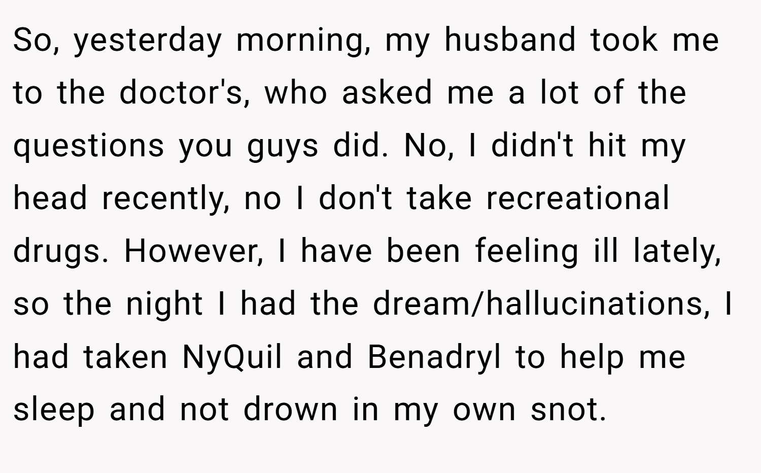 So, yesterday morning, my husband took me to the doctor's, who asked me a lot of the questions you guys did. No, I didn't hit my head recently, no I don't take recreational drugs. However, I have been feeling ill lately, so the night I had the dream/hallucinations, I had taken NyQuil and Benadryl to help me sleep and not drown in my own snot.