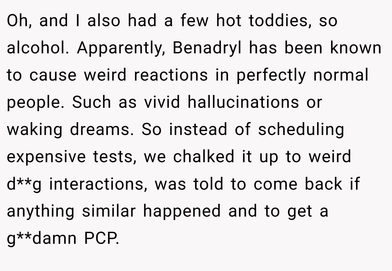 Oh, and I also had a few hot toddies, so alcohol. Apparently, Benadryl has been known to cause weird reactions in perfectly normal people. Such as vivid hallucinations or waking dreams. So instead of scheduling expensive tests, we chalked it up to weird d**g interactions, was told to come back if anything similar happened and to get a g**damn PCP.