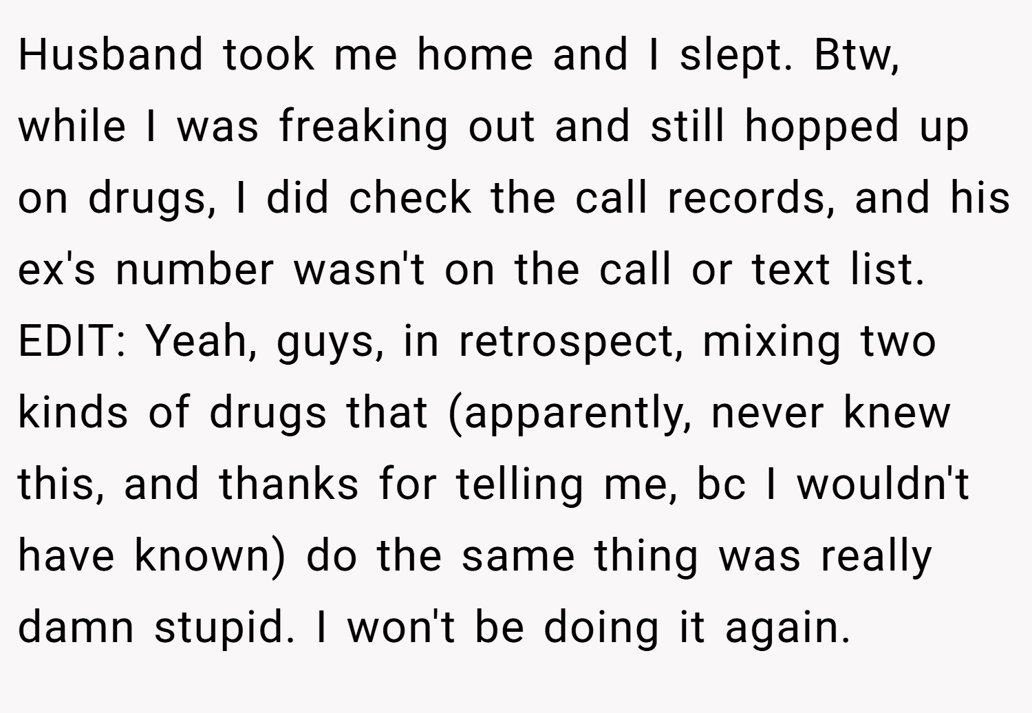 Husband took me home and I slept. Btw, while I was freaking out and still hopped up on drugs, I did check the call records, and his ex's number wasn't on the call or text list. EDIT: Yeah, guys, in retrospect, mixing two kinds of drugs that (apparently, never knew this, and thanks for telling me, bc I wouldn't have known) do the same thing was really damn stupid. I won't be doing it again.