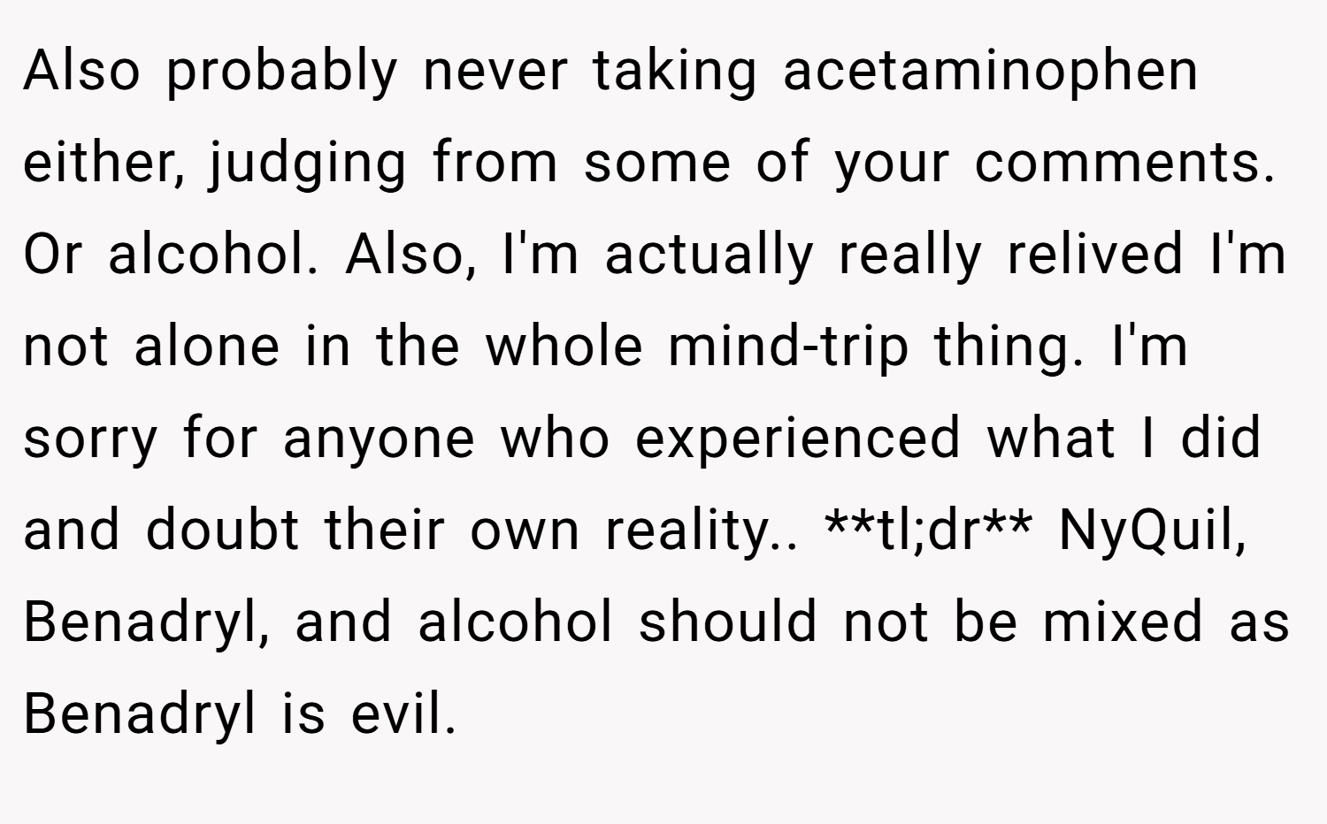 Also probably never taking acetaminophen either, judging from some of your comments. Or alcohol. Also, I'm actually really relived I'm not alone in the whole mind-trip thing. I'm sorry for anyone who experienced what I did and doubt their own reality.. **tl;dr** NyQuil, Benadryl, and alcohol should not be mixed as Benadryl is evil.