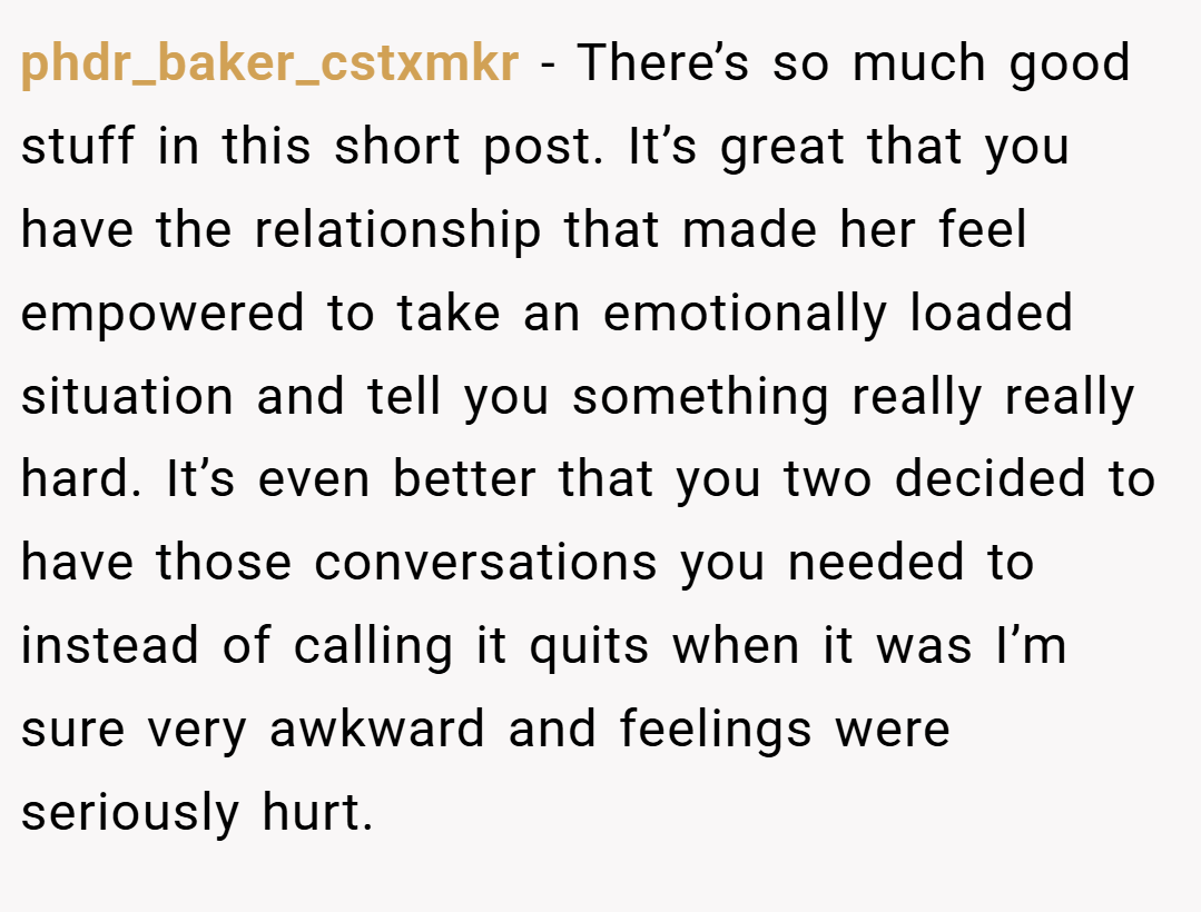 phdr_baker_cstxmkr − There’s so much good stuff in this short post. It’s great that you have the relationship that made her feel empowered to take an emotionally loaded situation and tell you something really really hard. It’s even better that you two decided to have those conversations you needed to instead of calling it quits when it was I’m sure very awkward and feelings were seriously hurt.