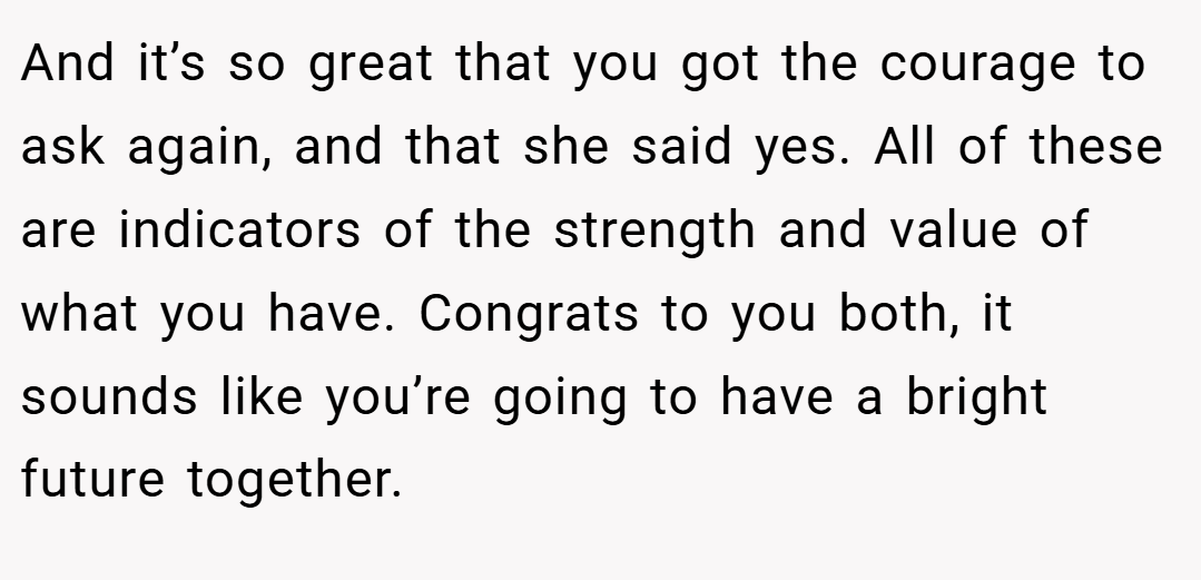 And it’s so great that you got the courage to ask again, and that she said yes. All of these are indicators of the strength and value of what you have. Congrats to you both, it sounds like you’re going to have a bright future together.