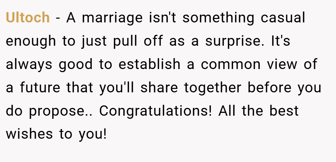 Ultoch − A marriage isn't something casual enough to just pull off as a surprise. It's always good to establish a common view of a future that you'll share together before you do propose.. Congratulations! All the best wishes to you!