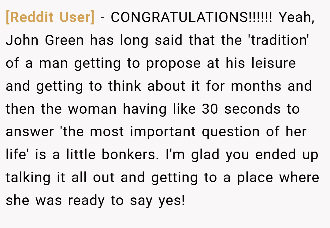 [Reddit User] − CONGRATULATIONS!!!!!! Yeah, John Green has long said that the 'tradition' of a man getting to propose at his leisure and getting to think about it for months and then the woman having like 30 seconds to answer 'the most important question of her life' is a little bonkers. I'm glad you ended up talking it all out and getting to a place where she was ready to say yes!