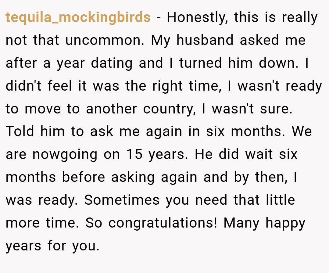tequila_mockingbirds − Honestly, this is really not that uncommon. My husband asked me after a year dating and I turned him down. I didn't feel it was the right time, I wasn't ready to move to another country, I wasn't sure. Told him to ask me again in six months. We are nowgoing on 15 years. He did wait six months before asking again and by then, I was ready. Sometimes you need that little more time. So congratulations! Many happy years for you.