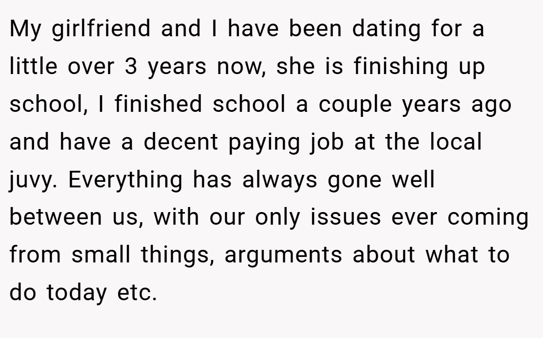 My girlfriend and I have been dating for a little over 3 years now, she is finishing up school, I finished school a couple years ago and have a decent paying job at the local juvy. Everything has always gone well between us, with our only issues ever coming from small things, arguments about what to do today etc.