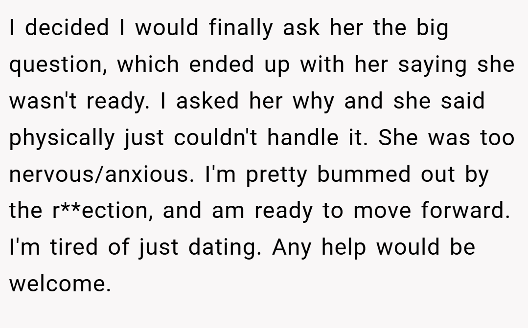 I decided I would finally ask her the big question, which ended up with her saying she wasn't ready. I asked her why and she said physically just couldn't handle it. She was too nervous/anxious. I'm pretty bummed out by the r**ection, and am ready to move forward. I'm tired of just dating. Any help would be welcome.