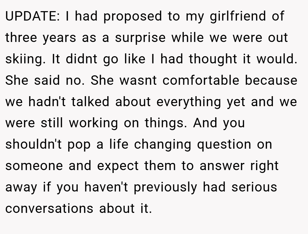 UPDATE: I had proposed to my girlfriend of three years as a surprise while we were out skiing. It didnt go like I had thought it would. She said no. She wasnt comfortable because we hadn't talked about everything yet and we were still working on things. And you shouldn't pop a life changing question on someone and expect them to answer right away if you haven't previously had serious conversations about it.