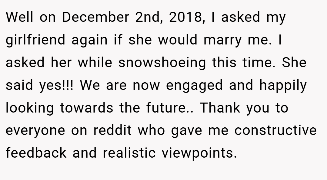 Well on December 2nd, 2018, I asked my girlfriend again if she would marry me. I asked her while snowshoeing this time. She said yes!!! We are now engaged and happily looking towards the future.. Thank you to everyone on reddit who gave me constructive feedback and realistic viewpoints.