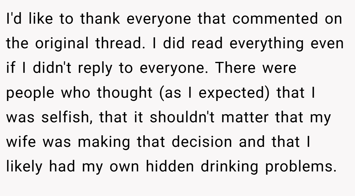 I'd like to thank everyone that commented on the original thread. I did read everything even if I didn't reply to everyone. There were people who thought (as I expected) that I was selfish, that it shouldn't matter that my wife was making that decision and that I likely had my own hidden drinking problems.