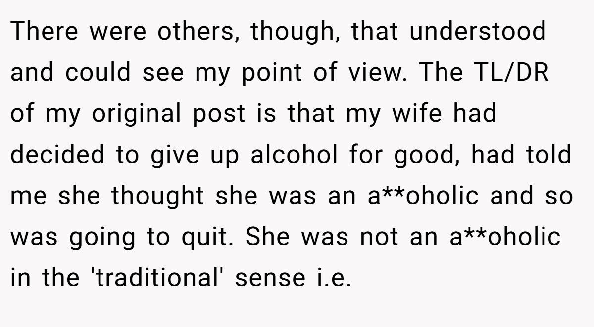 There were others, though, that understood and could see my point of view. The TL/DR of my original post is that my wife had decided to give up alcohol for good, had told me she thought she was an a**oholic and so was going to quit. She was not an a**oholic in the 'traditional' sense i.e.