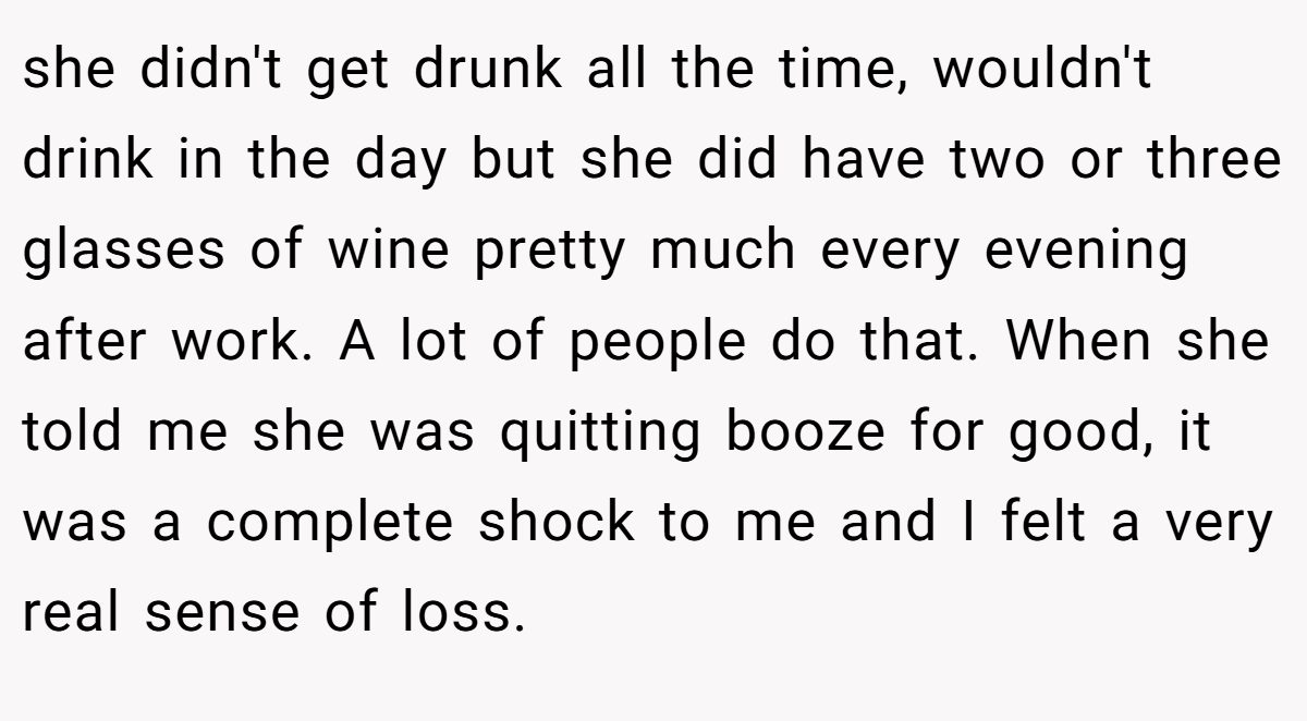 she didn't get drunk all the time, wouldn't drink in the day but she did have two or three glasses of wine pretty much every evening after work. A lot of people do that. When she told me she was quitting booze for good, it was a complete shock to me and I felt a very real sense of loss.