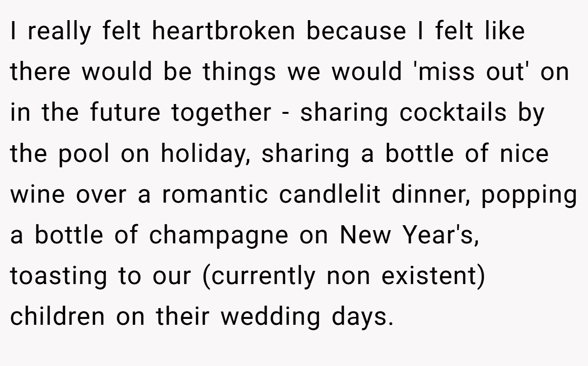 I really felt heartbroken because I felt like there would be things we would 'miss out' on in the future together - sharing cocktails by the pool on holiday, sharing a bottle of nice wine over a romantic candlelit dinner, popping a bottle of champagne on New Year's, toasting to our (currently non existent) children on their wedding days.