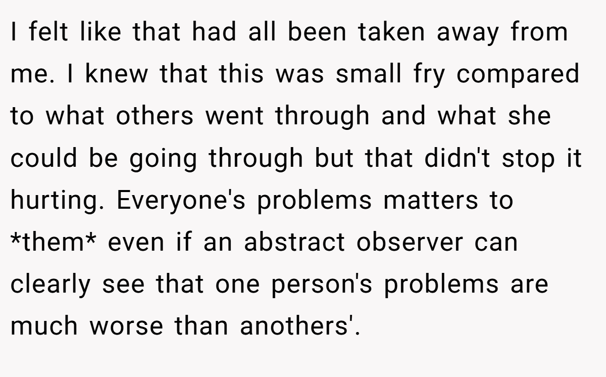 I felt like that had all been taken away from me. I knew that this was small fry compared to what others went through and what she could be going through but that didn't stop it hurting. Everyone's problems matters to *them* even if an abstract observer can clearly see that one person's problems are much worse than anothers'.