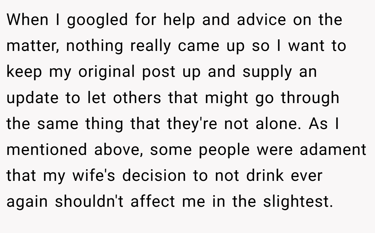 When I googled for help and advice on the matter, nothing really came up so I want to keep my original post up and supply an update to let others that might go through the same thing that they're not alone. As I mentioned above, some people were adament that my wife's decision to not drink ever again shouldn't affect me in the slightest.