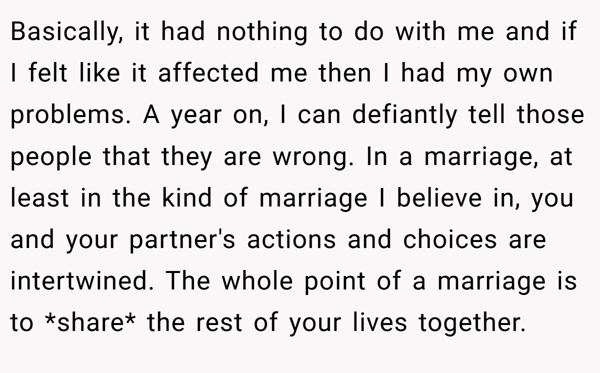 Basically, it had nothing to do with me and if I felt like it affected me then I had my own problems. A year on, I can defiantly tell those people that they are wrong. In a marriage, at least in the kind of marriage I believe in, you and your partner's actions and choices are intertwined. The whole point of a marriage is to *share* the rest of your lives together.
