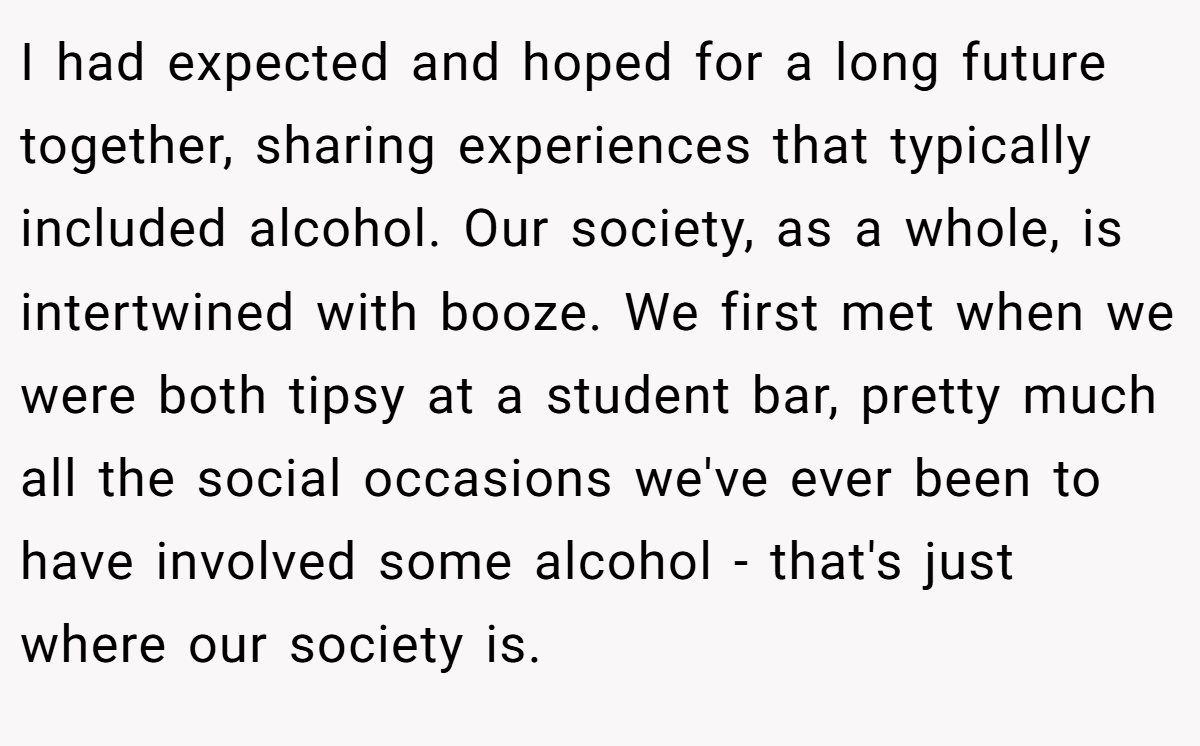 I had expected and hoped for a long future together, sharing experiences that typically included alcohol. Our society, as a whole, is intertwined with booze. We first met when we were both tipsy at a student bar, pretty much all the social occasions we've ever been to have involved some alcohol - that's just where our society is.