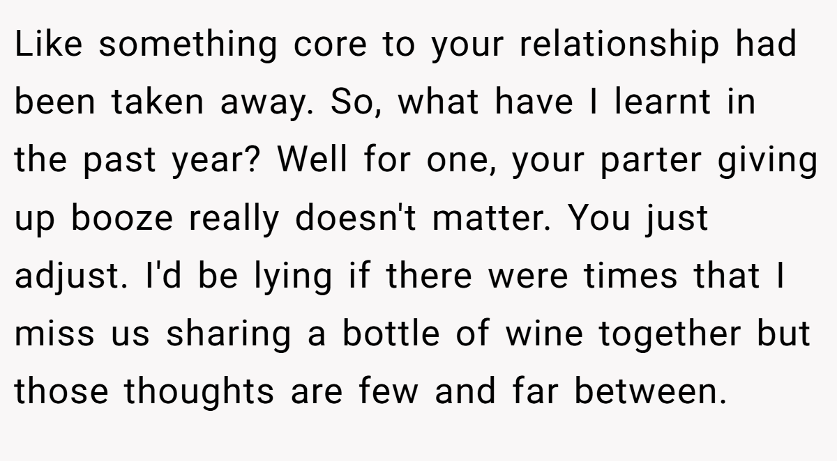 Like something core to your relationship had been taken away. So, what have I learnt in the past year? Well for one, your parter giving up booze really doesn't matter. You just adjust. I'd be lying if there were times that I miss us sharing a bottle of wine together but those thoughts are few and far between.
