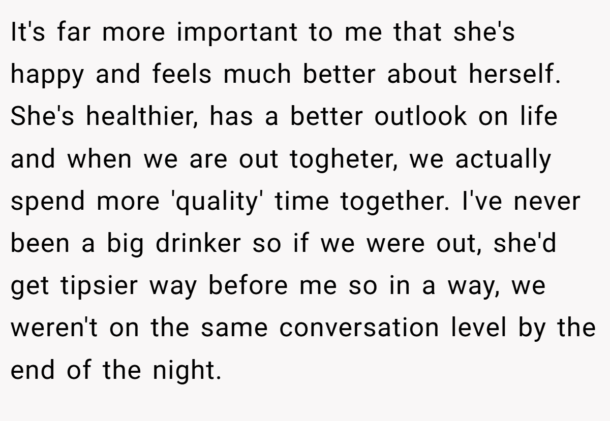 It's far more important to me that she's happy and feels much better about herself. She's healthier, has a better outlook on life and when we are out togheter, we actually spend more 'quality' time together. I've never been a big drinker so if we were out, she'd get tipsier way before me so in a way, we weren't on the same conversation level by the end of the night.