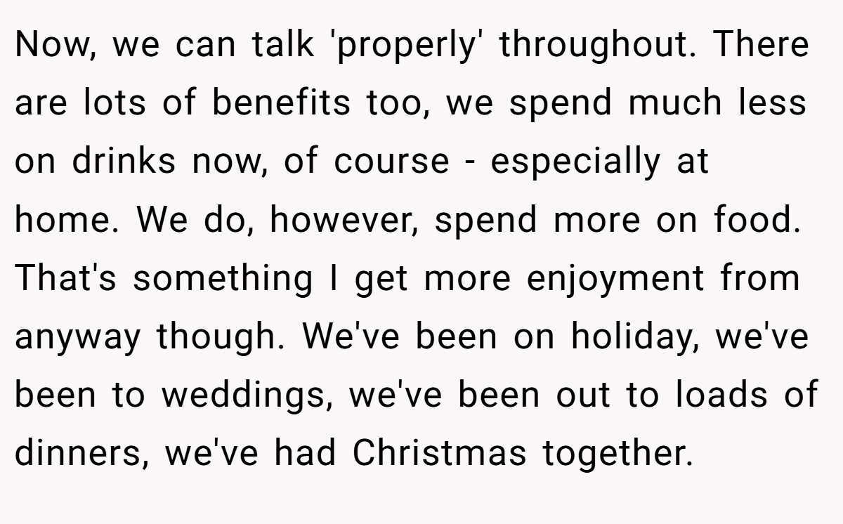 Now, we can talk 'properly' throughout. There are lots of benefits too, we spend much less on drinks now, of course - especially at home. We do, however, spend more on food. That's something I get more enjoyment from anyway though. We've been on holiday, we've been to weddings, we've been out to loads of dinners, we've had Christmas together.