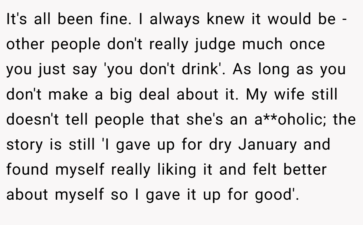 It's all been fine. I always knew it would be - other people don't really judge much once you just say 'you don't drink'. As long as you don't make a big deal about it. My wife still doesn't tell people that she's an a**oholic; the story is still 'I gave up for dry January and found myself really liking it and felt better about myself so I gave it up for good'.