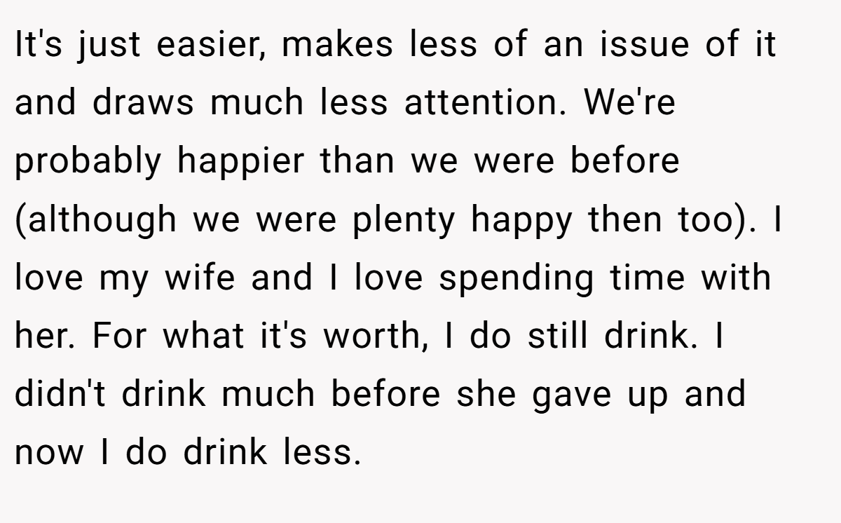It's just easier, makes less of an issue of it and draws much less attention. We're probably happier than we were before (although we were plenty happy then too). I love my wife and I love spending time with her. For what it's worth, I do still drink. I didn't drink much before she gave up and now I do drink less.