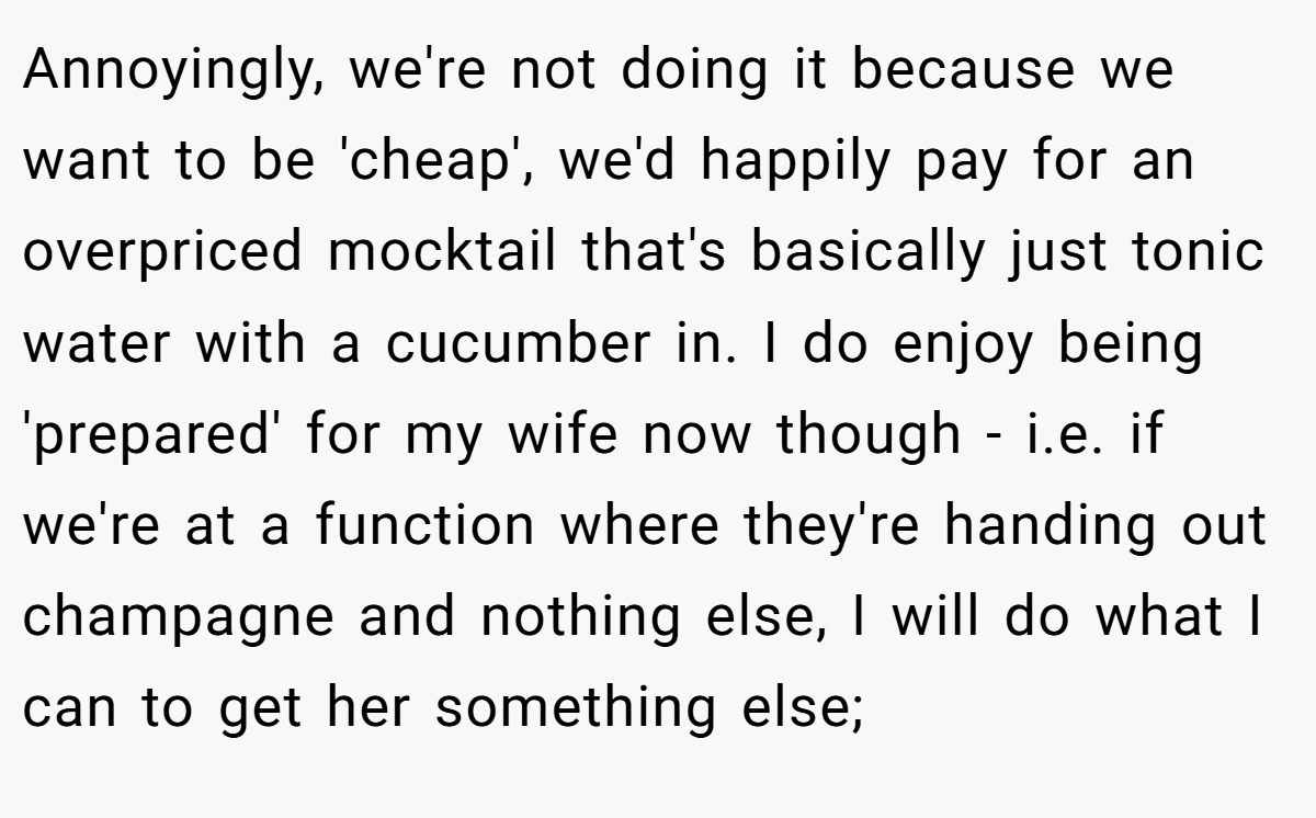 Annoyingly, we're not doing it because we want to be 'cheap', we'd happily pay for an overpriced mocktail that's basically just tonic water with a cucumber in. I do enjoy being 'prepared' for my wife now though - i.e. if we're at a function where they're handing out champagne and nothing else, I will do what I can to get her something else;