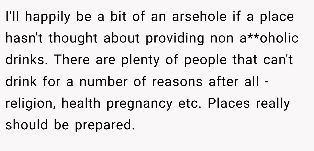 I'll happily be a bit of an arsehole if a place hasn't thought about providing non a**oholic drinks. There are plenty of people that can't drink for a number of reasons after all - religion, health pregnancy etc. Places really should be prepared.