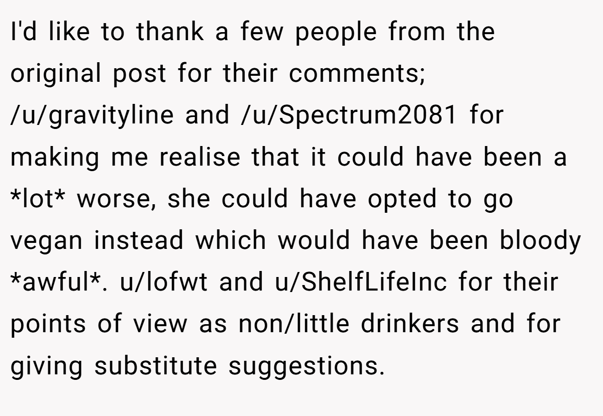 I'd like to thank a few people from the original post for their comments; /u/gravityline and /u/Spectrum2081 for making me realise that it could have been a *lot* worse, she could have opted to go vegan instead which would have been bloody *awful*. u/lofwt and u/ShelfLifeInc for their points of view as non/little drinkers and for giving substitute suggestions.