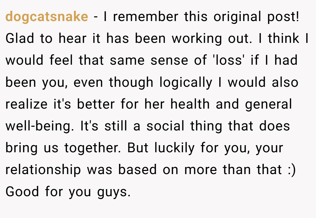 dogcatsnake − I remember this original post! Glad to hear it has been working out. I think I would feel that same sense of 'loss' if I had been you, even though logically I would also realize it's better for her health and general well-being. It's still a social thing that does bring us together. But luckily for you, your relationship was based on more than that :) Good for you guys.