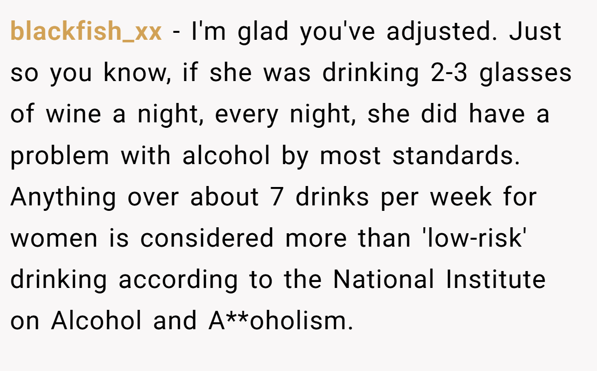 blackfish_xx − I'm glad you've adjusted. Just so you know, if she was drinking 2-3 glasses of wine a night, every night, she did have a problem with alcohol by most standards. Anything over about 7 drinks per week for women is considered more than 'low-risk' drinking according to the National Institute on Alcohol and A**oholism.