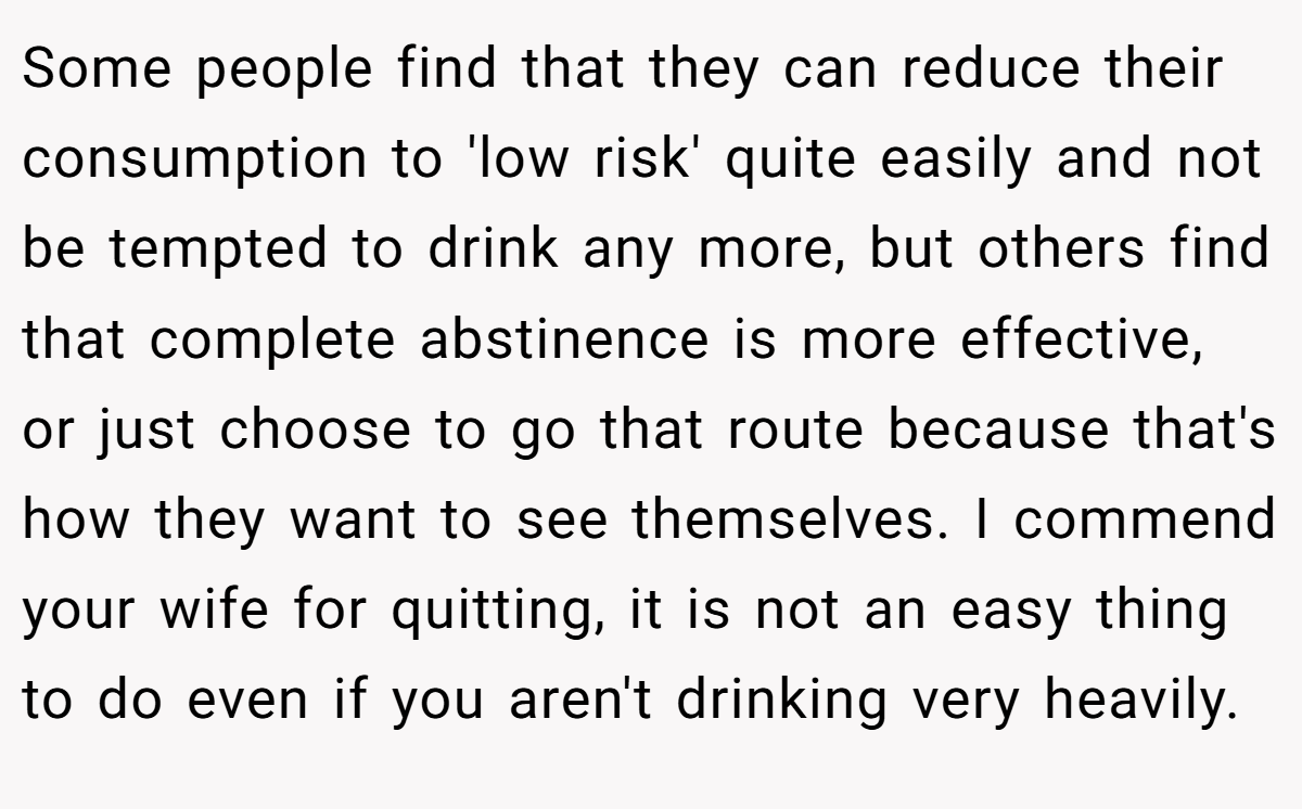 Some people find that they can reduce their consumption to 'low risk' quite easily and not be tempted to drink any more, but others find that complete abstinence is more effective, or just choose to go that route because that's how they want to see themselves. I commend your wife for quitting, it is not an easy thing to do even if you aren't drinking very heavily.