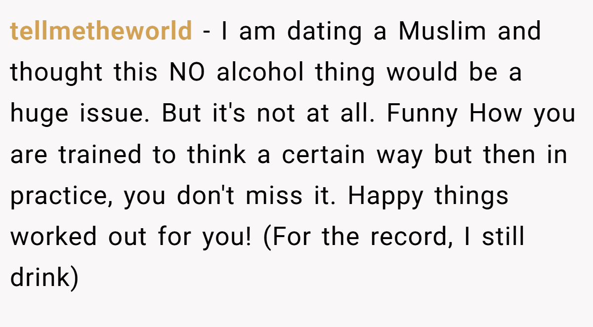 tellmetheworld − I am dating a Muslim and thought this NO alcohol thing would be a huge issue. But it's not at all. Funny How you are trained to think a certain way but then in practice, you don't miss it. Happy things worked out for you! (For the record, I still drink)