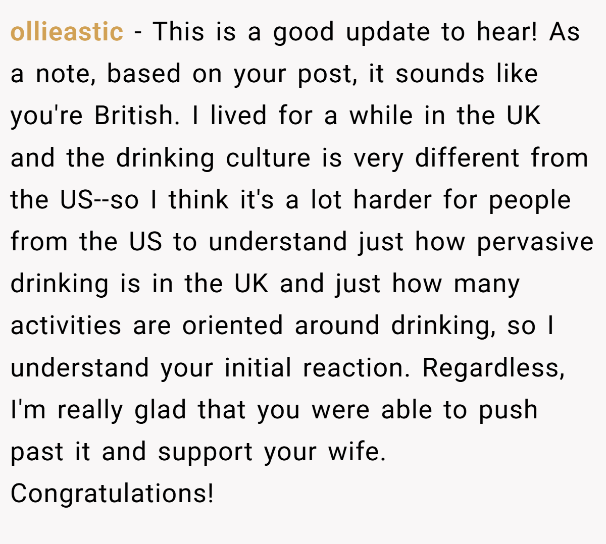 ollieastic − This is a good update to hear! As a note, based on your post, it sounds like you're British. I lived for a while in the UK and the drinking culture is very different from the US--so I think it's a lot harder for people from the US to understand just how pervasive drinking is in the UK and just how many activities are oriented around drinking, so I understand your initial reaction. Regardless, I'm really glad that you were able to push past it and support your wife. Congratulations!