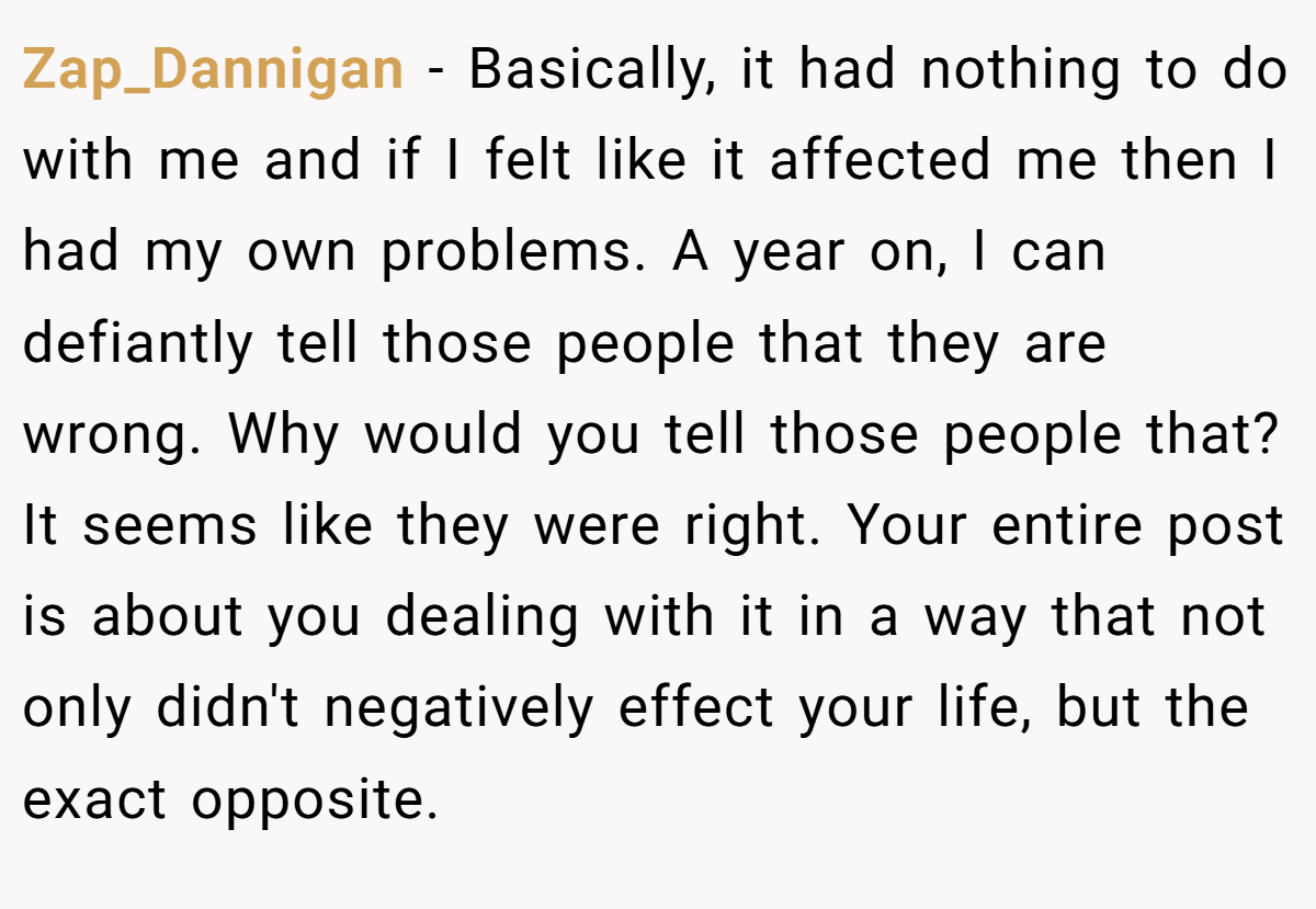 Zap_Dannigan − Basically, it had nothing to do with me and if I felt like it affected me then I had my own problems. A year on, I can defiantly tell those people that they are wrong. Why would you tell those people that? It seems like they were right. Your entire post is about you dealing with it in a way that not only didn't negatively effect your life, but the exact opposite.