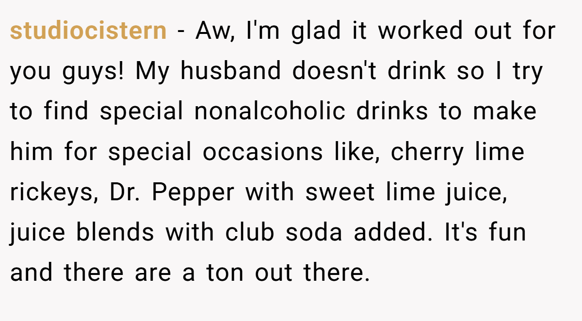 studiocistern − Aw, I'm glad it worked out for you guys! My husband doesn't drink so I try to find special nonalcoholic drinks to make him for special occasions like, cherry lime rickeys, Dr. Pepper with sweet lime juice, juice blends with club soda added. It's fun and there are a ton out there.