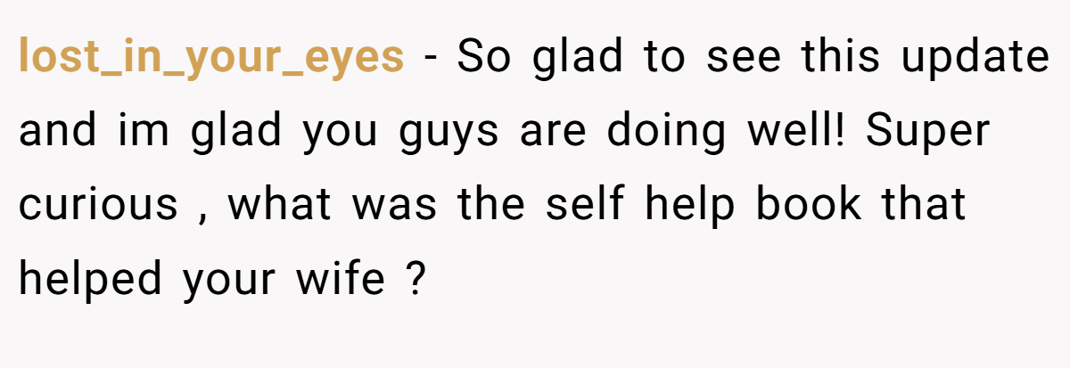 lost_in_your_eyes − So glad to see this update and im glad you guys are doing well! Super curious , what was the self help book that helped your wife ?