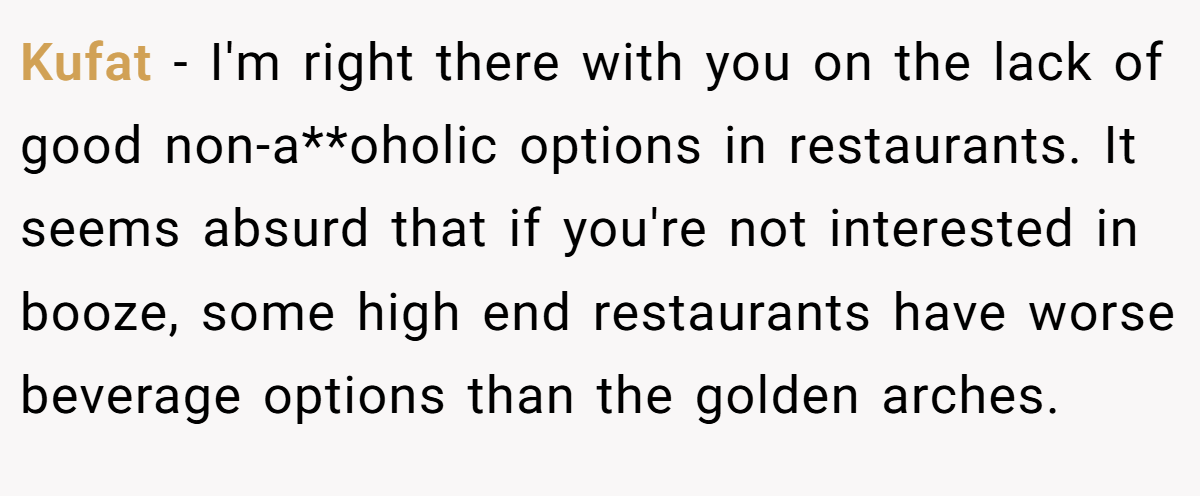 Kufat − I'm right there with you on the lack of good non-a**oholic options in restaurants. It seems absurd that if you're not interested in booze, some high end restaurants have worse beverage options than the golden arches.