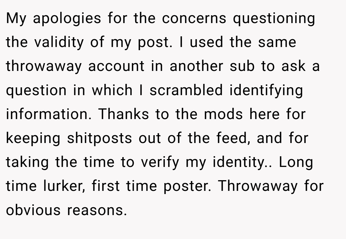 My apologies for the concerns questioning the validity of my post. I used the same throwaway account in another sub to ask a question in which I scrambled identifying information. Thanks to the mods here for keeping shitposts out of the feed, and for taking the time to verify my identity.. Long time lurker, first time poster. Throwaway for obvious reasons.